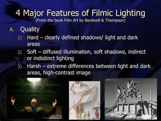 4 Major Features of Filmic Lighting (From the book Film Art by Bordwell & Thompson) Quality Hard – clearly defined shadows/ light and dark areas Soft – diffused illumination, soft shadows, indirect or indistinct lighting Harsh – extreme differences between light and dark areas, high-contrast image 