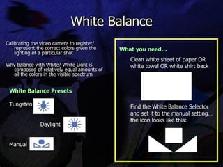 White Balance Calibrating the video camera to register/ represent the correct colors given the lighting of a particular shot  Why balance with White? White Light is composed of relatively equal amounts of all the colors in the visible spectrum What you need… Clean white sheet of paper OR white towel OR white shirt back Find the White Balance Selector and set it to the manual setting… the icon looks like this: White Balance Presets Tungsten   Daylight Manual 