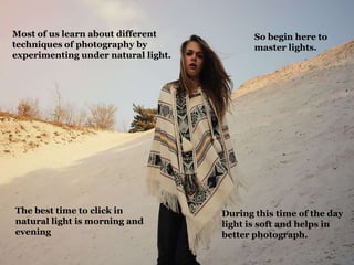 Most of us learn about different
techniques of photography by
experimenting under natural light.
The best time to click in
natural light is morning and
evening
So begin here to
master lights.
During this time of the day
light is soft and helps in
better photograph.