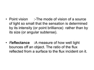 • Point vision :-The mode of vision of a source
of light so small that the sensation is determined
by its intensity (or point brilliance) rather than by
its size (or angular subtense).
• Reflectance :A measure of how well light
bounces off an object. The ratio of the flux
reflected from a surface to the flux incident on it.
 