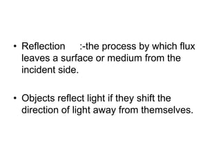 • Reflection :-the process by which flux
leaves a surface or medium from the
incident side.
• Objects reflect light if they shift the
direction of light away from themselves.
 