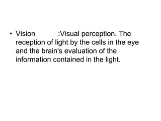 • Vision :Visual perception. The
reception of light by the cells in the eye
and the brain's evaluation of the
information contained in the light.
 