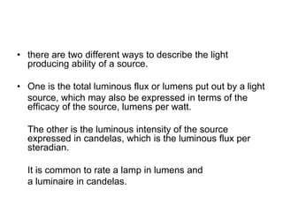 • there are two different ways to describe the light
producing ability of a source.
• One is the total luminous flux or lumens put out by a light
source, which may also be expressed in terms of the
efficacy of the source, lumens per watt.
The other is the luminous intensity of the source
expressed in candelas, which is the luminous flux per
steradian.
It is common to rate a lamp in lumens and
a luminaire in candelas.
 
