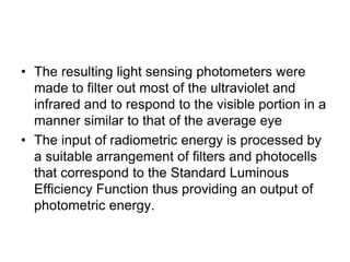 • The resulting light sensing photometers were
made to filter out most of the ultraviolet and
infrared and to respond to the visible portion in a
manner similar to that of the average eye
• The input of radiometric energy is processed by
a suitable arrangement of filters and photocells
that correspond to the Standard Luminous
Efficiency Function thus providing an output of
photometric energy.
 
