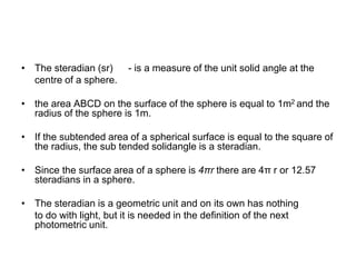 • The steradian (sr) - is a measure of the unit solid angle at the
centre of a sphere.
• the area ABCD on the surface of the sphere is equal to 1m2 and the
radius of the sphere is 1m.
• If the subtended area of a spherical surface is equal to the square of
the radius, the sub tended solidangle is a steradian.
• Since the surface area of a sphere is 4πr there are 4π r or 12.57
steradians in a sphere.
• The steradian is a geometric unit and on its own has nothing
to do with light, but it is needed in the definition of the next
photometric unit.
 