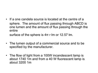 • If a one candela source is located at the centre of a
sphere. The amount of flux passing through ABCD is
one lumen and the amount of flux passing through the
entire
surface of the sphere is 4π r lm or 12.57 lm.
• The lumen output of a commercial source and to be
specified by the manufacturer.
• The flow of light from a 100W incandescent lamp is
about 1740 1m and from a 40 W fluorescent lamp is
about 3200 1m
 