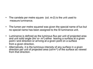 • The candela per metre square (cd. m-2) is the unit used to
measure luminance.
• The lumen per metre squared was given the special name of lux but
no special name has been assigned to the SI luminance unit.
• Luminance is defined as the luminous flux per unit of projected area
and unit solid angle (lm/ sr- m2) either leaving a surface at a given
point I and direction or arriving at a given point on a surface
from a given direction.
• Alternatively, it is the luminous intensity of any surface in a given
direction per unit of projected area (cd-m-2) of the surface as viewed
from that direction.
 