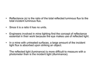 • Reflectance (e) is the ratio of the total reflected luminous flux to the
total incident luminous flux.
• Since it is a ratio it has no units.
• Engineers involved in mine lighting find the concept of reflectance
essential in their work because the eye makes use of reflected light.
• In a mine with untreated surfaces, a large amount of the incident
light flux is absorbed upon striking an object.
The reflected light (luminance) is more difficult to measure with a
photometer than is the incident light (illuminance).
 