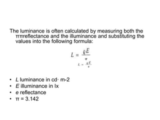 The luminance is often calculated by measuring both the
ππreflectance and the illuminance and substituting the
values into the following formula:
• L luminance in cd· m-2
• E illuminance in Ix
• e reflectance
• π = 3.142
 