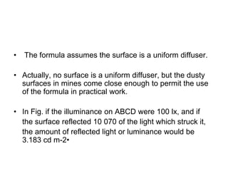 • The formula assumes the surface is a uniform diffuser.
• Actually, no surface is a uniform diffuser, but the dusty
surfaces in mines come close enough to permit the use
of the formula in practical work.
• In Fig. if the illuminance on ABCD were 100 lx, and if
the surface reflected 10 070 of the light which struck it,
the amount of reflected light or luminance would be
3.183 cd m-2•
 