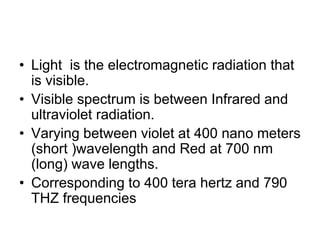 • Light is the electromagnetic radiation that
is visible.
• Visible spectrum is between Infrared and
ultraviolet radiation.
• Varying between violet at 400 nano meters
(short )wavelength and Red at 700 nm
(long) wave lengths.
• Corresponding to 400 tera hertz and 790
THZ frequencies
 