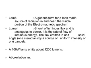 • Lamp :-A generic term for a man made
source of radiation in and near the visible
portion of the Electromagnetic spectrum
• Lumen :-SI unit of luminous flux and is
analogous to power. It is the rate of flow of
luminous energy. The flux emitted in unit solid
angle (one steradian) by a source of uniform intensity of
one candela.
• A 100W lamp emits about 1200 lumens.
• Abbreviation lm,
 