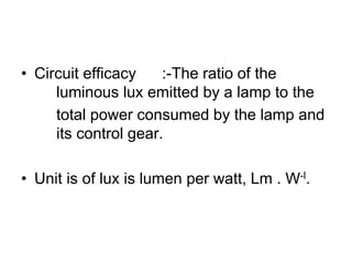 • Circuit efficacy :-The ratio of the
luminous lux emitted by a lamp to the
total power consumed by the lamp and
its control gear.
• Unit is of lux is lumen per watt, Lm . W-l.
 