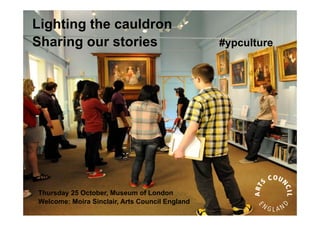 Lighting the cauldron
Sharing our stories                             #ypculture




Thursday 25 October, Museum of London
Welcome: Moira Sinclair, Arts Council England
 
