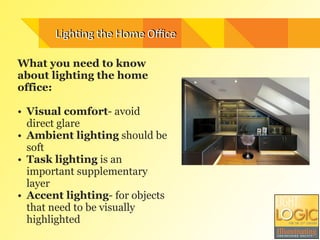 What you need to know
about lighting the home
office:
!
• Visual comfort- avoid
direct glare
• Ambient lighting should be
soft
• Task lighting is an
important supplementary
layer
• Accent lighting- for objects
that need to be visually
highlighted
Ligh.ng	
  the	
  Home	
  OﬃceLigh.ng	
  the	
  Home	
  Oﬃce
 