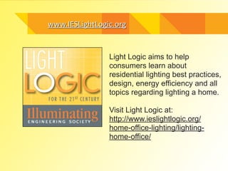 www.IESLightLogic.orgwww.IESLightLogic.org
Light Logic aims to help
consumers learn about
residential lighting best practices,
design, energy efficiency and all
topics regarding lighting a home.
!
Visit Light Logic at:
http://www.ieslightlogic.org/
home-office-lighting/lighting-
home-office/
 
