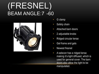 • G clamp
• Safety chain
• Attached barn doors
• 2 adjustable knobs
• Ridged circular lense
• Gel frame and gels
• Newest fresnel
• A selecon has a ridged lense
making it’s light diffused, which is
used for general cover. The barn
doors also allow the light to be
manipulated.
(FRESNEL)
BEAM ANGLE:7 -60
 