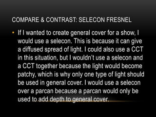 • If I wanted to create general cover for a show, I
would use a selecon. This is because it can give
a diffused spread of light. I could also use a CCT
in this situation, but I wouldn’t use a selecon and
a CCT together because the light would become
patchy, which is why only one type of light should
be used in general cover. I would use a selecon
over a parcan because a parcan would only be
used to add depth to general cover.
COMPARE & CONTRAST: SELECON FRESNEL
 