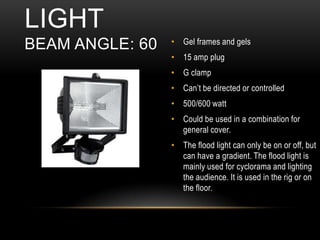 • Gel frames and gels
• 15 amp plug
• G clamp
• Can’t be directed or controlled
• 500/600 watt
• Could be used in a combination for
general cover.
• The flood light can only be on or off, but
can have a gradient. The flood light is
mainly used for cyclorama and lighting
the audience. It is used in the rig or on
the floor.
LIGHT
BEAM ANGLE: 60
 