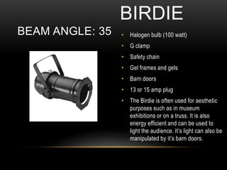 • Halogen bulb (100 watt)
• G clamp
• Safety chain
• Gel frames and gels
• Barn doors
• 13 or 15 amp plug
• The Birdie is often used for aesthetic
purposes such as in museum
exhibitions or on a truss. It is also
energy efficient and can be used to
light the audience. It’s light can also be
manipulated by it’s barn doors.
BIRDIE
BEAM ANGLE: 35
 