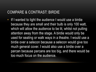 • If I wanted to light the audience I would use a birdie
because they are small and their bulb is only 100 watt,
which will allow the audience to be lit, whilst not pulling
attention away from the stage. A birdie would only be
used for seating or walk ways in a theatre. I would use a
birdie over a selecon because a selecon would give too
much general cover. I would also use a birdie over a
parcan because parcans are too big, and there would be
too much focus on the audience.
COMPARE & CONTRAST: BIRDIE
 