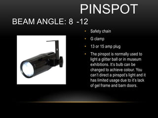 • Safety chain
• G clamp
• 13 or 15 amp plug
• The pinspot is normally used to
light a glitter ball or in museum
exhibitions. It’s bulb can be
changed to achieve colour. You
can’t direct a pinspot’s light and it
has limited usage due to it’s lack
of gel frame and barn doors.
PINSPOT
BEAM ANGLE: 8 -12
 