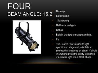 • G clamp
• Safety chain
• 15 amp plug
• Gel frame and gels
• Gobos
• Built in shutters to manipulate light
• Iris
• The Source Four is used to light
specifics on stage and to isolate an
somebody/something on stage. It’s built
in shutters give it the ability to change
it’s circular light into a block shape.
FOUR
BEAM ANGLE: 15.2
 