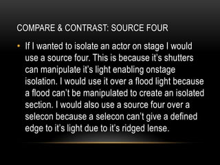 • If I wanted to isolate an actor on stage I would
use a source four. This is because it’s shutters
can manipulate it’s light enabling onstage
isolation. I would use it over a flood light because
a flood can’t be manipulated to create an isolated
section. I would also use a source four over a
selecon because a selecon can’t give a defined
edge to it’s light due to it’s ridged lense.
COMPARE & CONTRAST: SOURCE FOUR
 