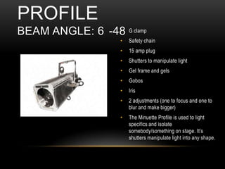 • G clamp
• Safety chain
• 15 amp plug
• Shutters to manipulate light
• Gel frame and gels
• Gobos
• Iris
• 2 adjustments (one to focus and one to
blur and make bigger)
• The Minuette Profile is used to light
specifics and isolate
somebody/something on stage. It’s
shutters manipulate light into any shape.
PROFILE
BEAM ANGLE: 6 -48
 