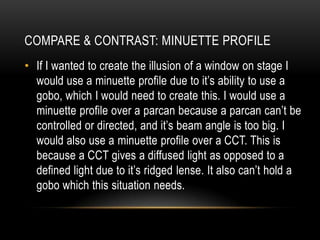 • If I wanted to create the illusion of a window on stage I
would use a minuette profile due to it’s ability to use a
gobo, which I would need to create this. I would use a
minuette profile over a parcan because a parcan can’t be
controlled or directed, and it’s beam angle is too big. I
would also use a minuette profile over a CCT. This is
because a CCT gives a diffused light as opposed to a
defined light due to it’s ridged lense. It also can’t hold a
gobo which this situation needs.
COMPARE & CONTRAST: MINUETTE PROFILE
 