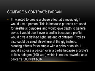 • If I wanted to create a chase effect at a music gig I
would use a parcan. This is because parcans are used
for aesthetic purposes and would give depth to general
cover. I would use it over a profile because a profile
would give a defined light, instead of diffused. Profiles
also could be used elsewhere at the gig instead,
creating effects for example with a gobo or an iris. I
would also use a parcan over a birdie because a birdie’s
bulb is halogen (100 watt) which is not as powerful as a
parcan’s 500 watt bulb.
COMPARE & CONTRAST: PARCAN
 