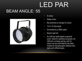• G clamp
• Safety chain
• Dip switches to change it’s colour
• 13 or 15 amp plugs
• Controlled by a DMX cable
• Doesn’t get hot
• An LED par adds depth to general
cover. Used for aesthetic purposes. An
LED par is energy saving, and it’s
colour can be controlled by the desk,
instead of changing gels/ adding more
lights with different gels.
LED PAR
BEAM ANGLE: 55
 
