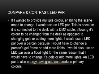 • If I wanted to provide multiple colour, enabling the scene
mood to change, I would use an LED par. This is because
it is connected to the desk with a DMX cable, allowing it’s
colour to be changed from the desk as opposed to
changing gels or adding more lights. I would use a LED
par over a parcan because I would have to change a
parcan’s gel frame or add more lights. I would also use an
LED par over a flood light for the same reason that I
would have to change it’s gels or add more lights. An LED
par is also energy saving and can produce primary
colours.
COMPARE & CONTRAST: LED PAR
 