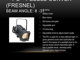 • G clamp
• Safety chain
• Barn doors
• Gel frame and gels
• Adjustable arm
• 15 amp plug
• Adjustable knob to adjust beam angle
• The PC is used for a more defined light. It
gives general cover and could also be
used in the space of a spotlight due to it’s
convex lense which intensifies light. It
has a pebble lense, whereas other
fresnels have ridged lenses.
PC – PEBBLE CONVEX
(FRESNEL)
BEAM ANGLE: 8 -31
 