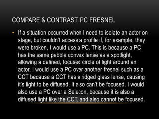 • If a situation occurred when I need to isolate an actor on
stage, but couldn’t access a profile if, for example, they
were broken, I would use a PC. This is because a PC
has the same pebble convex lense as a spotlight,
allowing a defined, focused circle of light around an
actor. I would use a PC over another fresnel such as a
CCT because a CCT has a ridged glass lense, causing
it’s light to be diffused. It also can’t be focused. I would
also use a PC over a Selecon, because it is also a
diffused light like the CCT, and also cannot be focused.
COMPARE & CONTRAST: PC FRESNEL
 