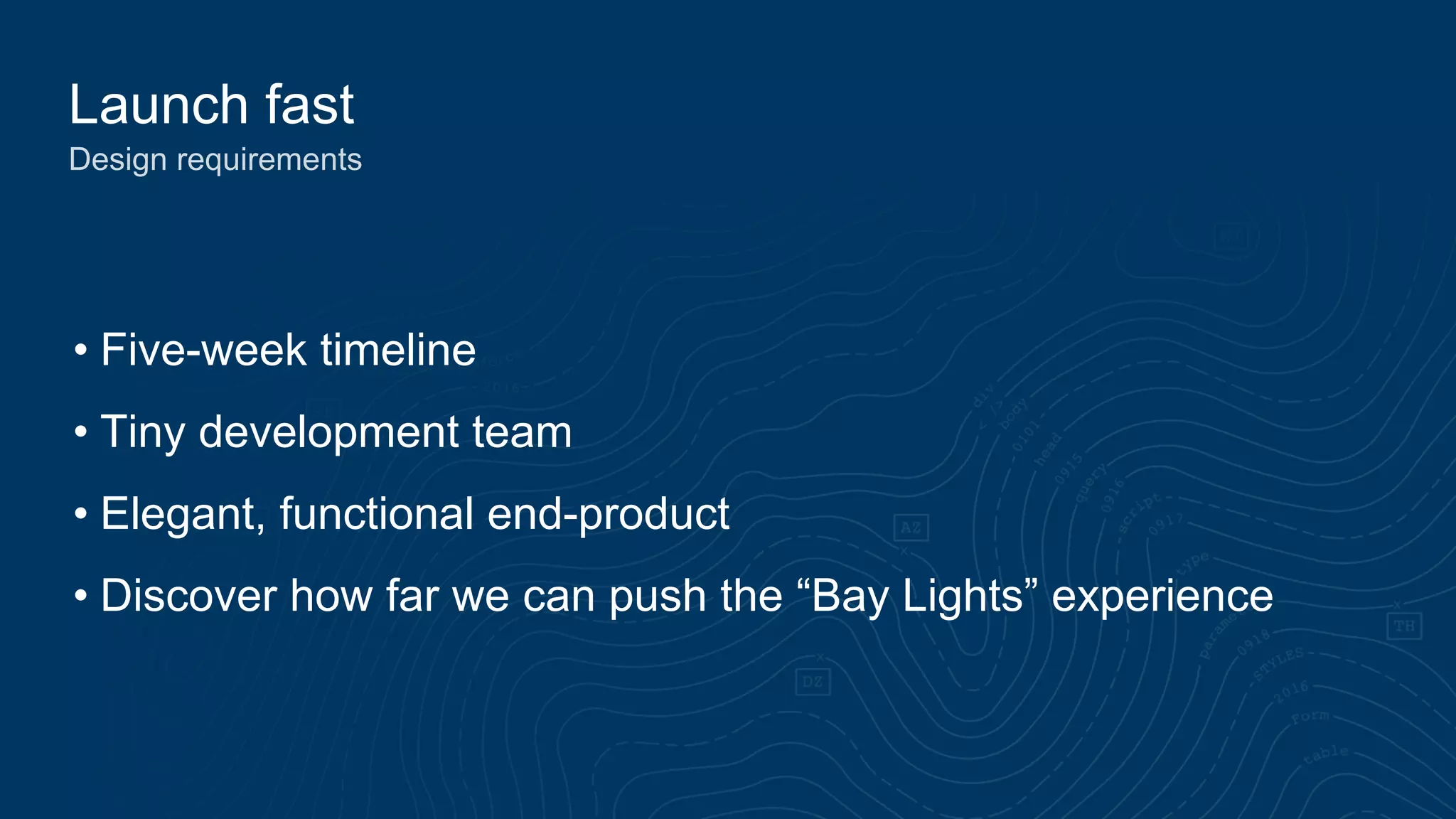 Launch fast
Design requirements
• Five-week timeline
• Tiny development team
• Elegant, functional end-product
• Discover how far we can push the “Bay Lights” experience
 