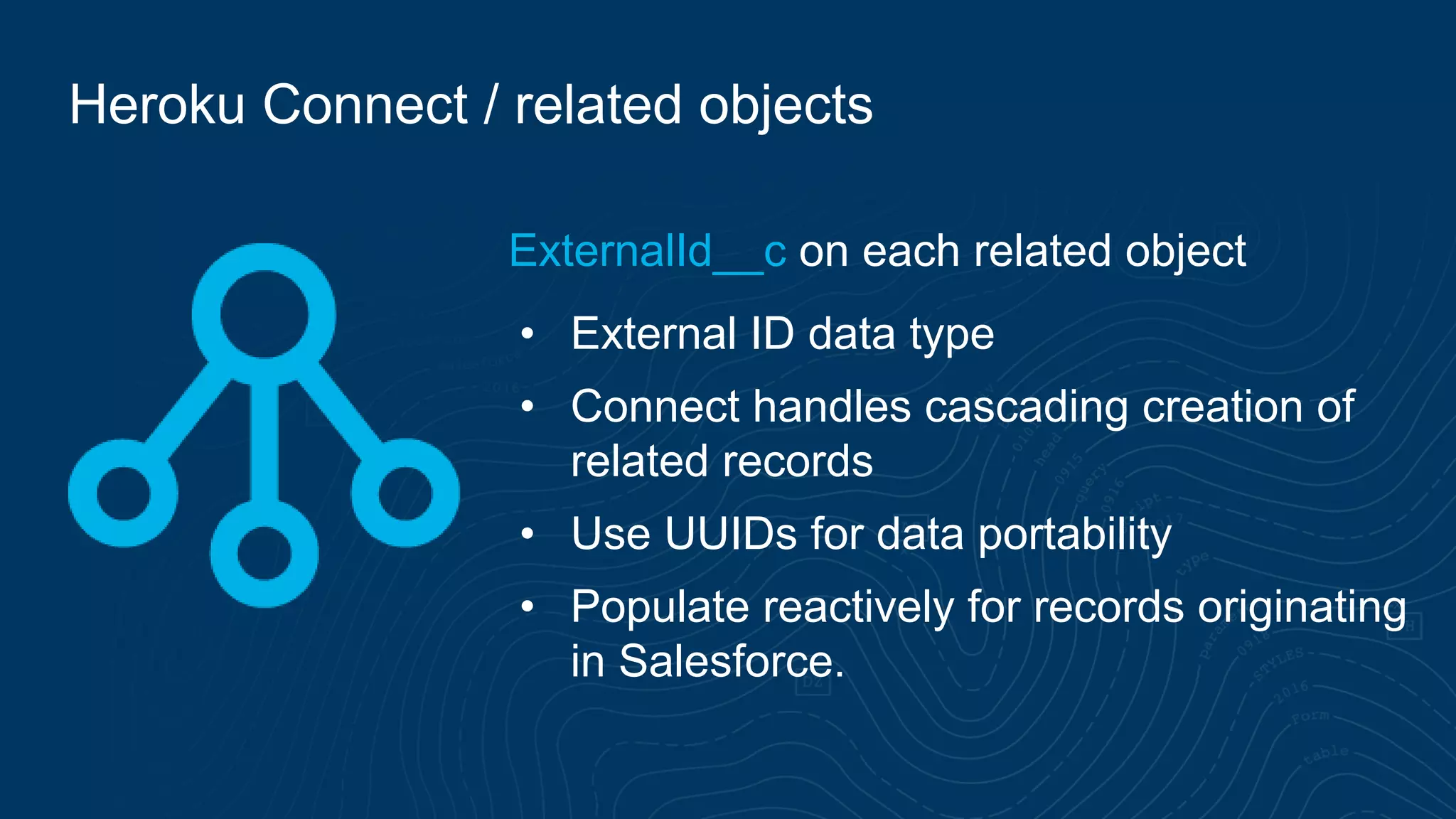 Heroku Connect / related objects
ExternalId__c on each related object
• External ID data type
• Connect handles cascading creation of
related records
• Use UUIDs for data portability
• Populate reactively for records originating
in Salesforce.
 