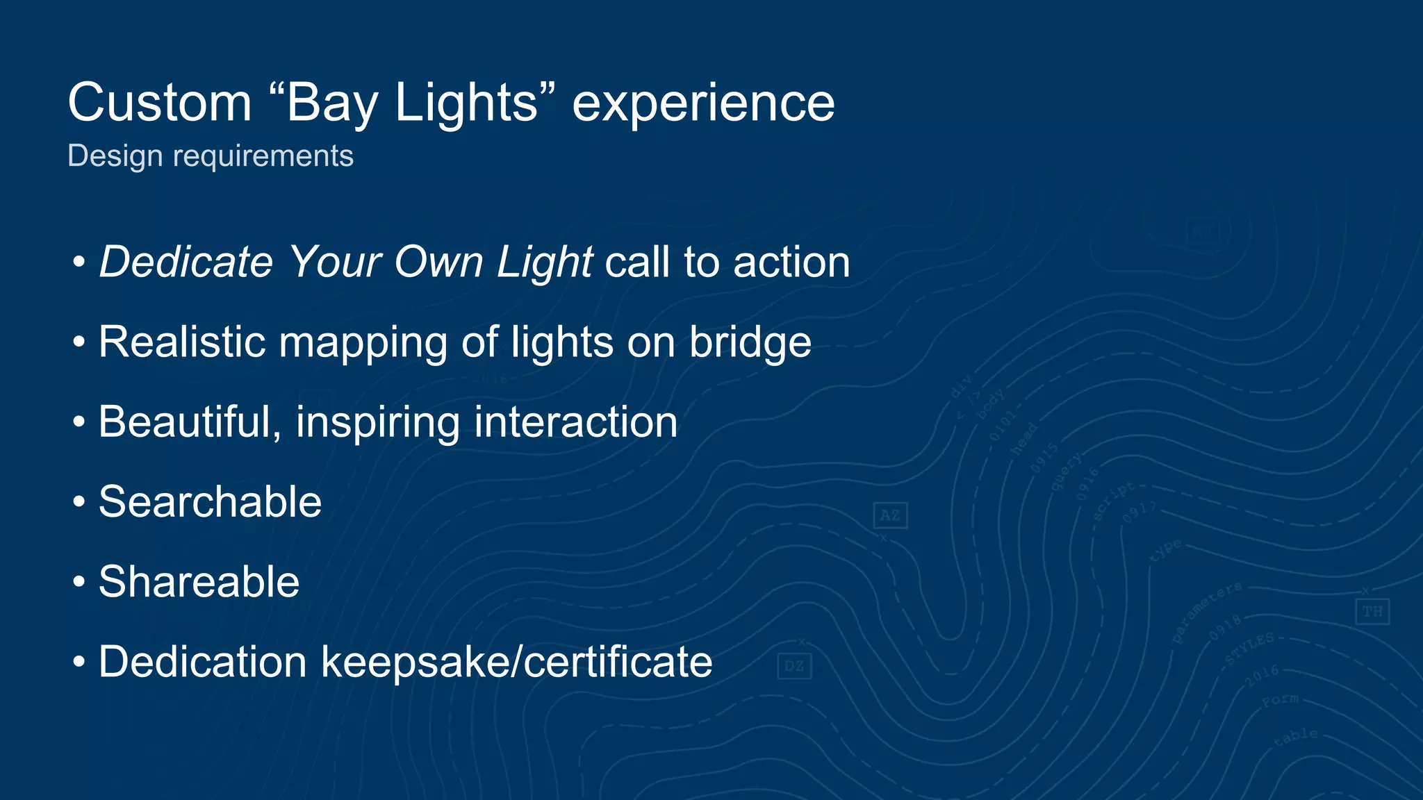 Custom “Bay Lights” experience
Design requirements
• Dedicate Your Own Light call to action
• Realistic mapping of lights on bridge
• Beautiful, inspiring interaction
• Searchable
• Shareable
• Dedication keepsake/certificate
 