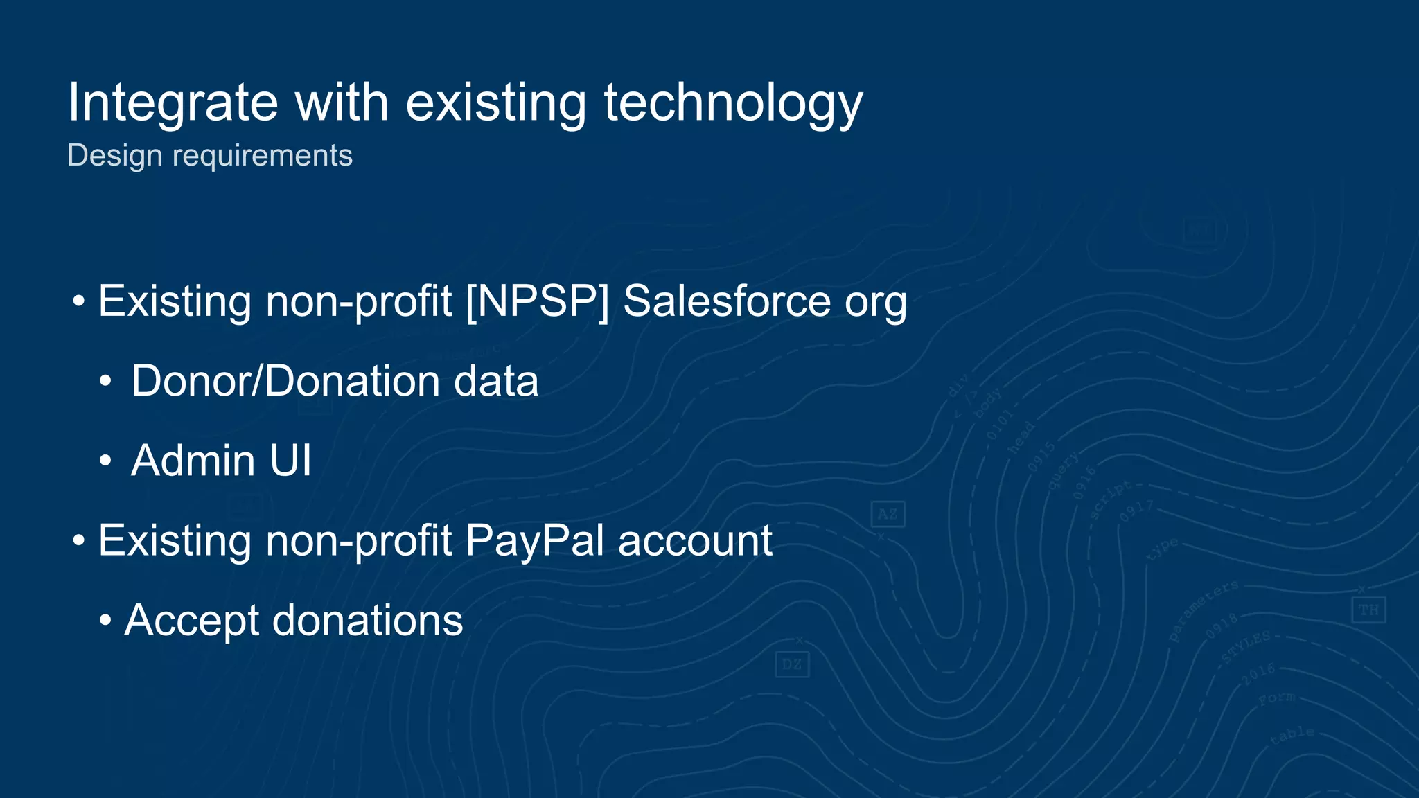 Integrate with existing technology
Design requirements
• Existing non-profit [NPSP] Salesforce org
• Donor/Donation data
• Admin UI
• Existing non-profit PayPal account
• Accept donations
 