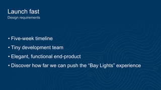 Launch fast
Design requirements
• Five-week timeline
• Tiny development team
• Elegant, functional end-product
• Discover how far we can push the “Bay Lights” experience
 