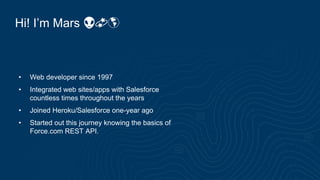 Hi! I’m Mars 👽💫🌎
• Web developer since 1997
• Integrated web sites/apps with Salesforce
countless times throughout the years
• Joined Heroku/Salesforce one-year ago
• Started out this journey knowing the basics of
Force.com REST API.
 
