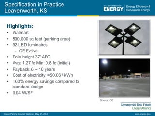 Green Parking Council Webinar, May 31, 2012 eere.energy.gov
Specification in Practice
Leavenworth, KS
Highlights:
• Walmart
• 500,000 sq feet (parking area)
• 92 LED luminaires
– GE Evolve
• Pole height 37’ AFG
• Avg: 1.27 fc Min: 0.8 fc (initial)
• Payback: 6 – 10 years
• Cost of electricity: ≈$0.06 / kWh
• ≈60% energy savings compared to
standard design
• 0.04 W/SF
Source: GE
 