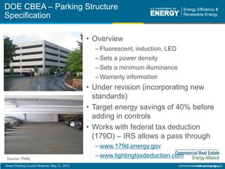Green Parking Council Webinar, May 31, 2012 eere.energy.gov
• Overview
– Fluorescent, induction, LED
– Sets a power density
– Sets a minimum illuminance
– Warranty information
• Under revision (incorporating new
standards)
• Target energy savings of 40% before
adding in controls
• Works with federal tax deduction
(179D) – IRS allows a pass through
– www.179d.energy.gov
– www.lightingtaxdeduction.com
DOE CBEA – Parking Structure
Specification
commercialbuildings.energy.gov
Source: PNNL
 