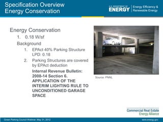 Green Parking Council Webinar, May 31, 2012 eere.energy.gov
Specification Overview
Energy Conservation
Energy Conservation
1. 0.18 W/sf
Background
1. EPAct 40% Parking Structure
LPD: 0.18
2. Parking Structures are covered
by EPAct deduction
Internal Revenue Bulletin:
2008-14 Section 6.
APPLICATION OF THE
INTERIM LIGHTING RULE TO
UNCONDITIONED GARAGE
SPACE
Source: PNNL
 
