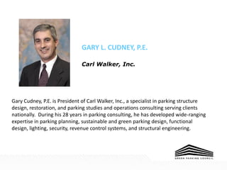 GARY L. CUDNEY, P.E.
Carl Walker, Inc.
Gary Cudney, P.E. is President of Carl Walker, Inc., a specialist in parking structure
design, restoration, and parking studies and operations consulting serving clients
nationally. During his 28 years in parking consulting, he has developed wide-ranging
expertise in parking planning, sustainable and green parking design, functional
design, lighting, security, revenue control systems, and structural engineering.
 