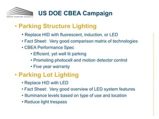 • Parking Structure Lighting
• Replace HID with fluorescent, induction, or LED
• Fact Sheet: Very good comparison matrix of technologies
• CBEA Performance Spec
• Efficient, yet well lit parking
• Promoting photocell and motion detector control
• Five year warranty
• Parking Lot Lighting
• Replace HID with LED
• Fact Sheet: Very good overview of LED system features
• Illuminance levels based on type of use and location
• Reduce light trespass
US DOE CBEA Campaign
 