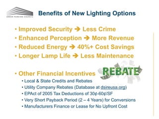 • Improved Security  Less Crime
• Enhanced Perception  More Revenue
• Reduced Energy  40%+ Cost Savings
• Longer Lamp Life  Less Maintenance
• Other Financial Incentives
• Local & State Credits and Rebates
• Utility Company Rebates (Database at dsireusa.org)
• EPAct of 2005 Tax Deductions of 30¢-60¢/SF
• Very Short Payback Period (2 – 4 Years) for Conversions
• Manufacturers Finance or Lease for No Upfront Cost
Benefits of New Lighting Options
 