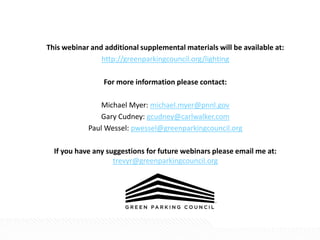This webinar and additional supplemental materials will be available at:
http://greenparkingcouncil.org/lighting
For more information please contact:
Michael Myer: michael.myer@pnnl.gov
Gary Cudney: gcudney@carlwalker.com
Paul Wessel: pwessel@greenparkingcouncil.org
If you have any suggestions for future webinars please email me at:
trevyr@greenparkingcouncil.org
 