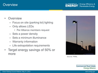 Green Parking Council Webinar, May 31, 2012 eere.energy.gov
Overview
Source: PNNL
• Overview
– Focus on site (parking lot) lighting
– Only allows LEDs
• Per Alliance members request
– Sets a power density
– Sets a minimum illuminance
– Warranty information
– Life extrapolation requirements
• Target energy savings of 50% or
more
 