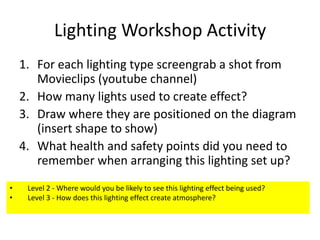 Lighting Workshop Activity
1. For each lighting type screengrab a shot from
Movieclips (youtube channel)
2. How many lights used to create effect?
3. Draw where they are positioned on the diagram
(insert shape to show)
4. What health and safety points did you need to
remember when arranging this lighting set up?
•
•

Level 2 - Where would you be likely to see this lighting effect being used?
Level 3 - How does this lighting effect create atmosphere?

 